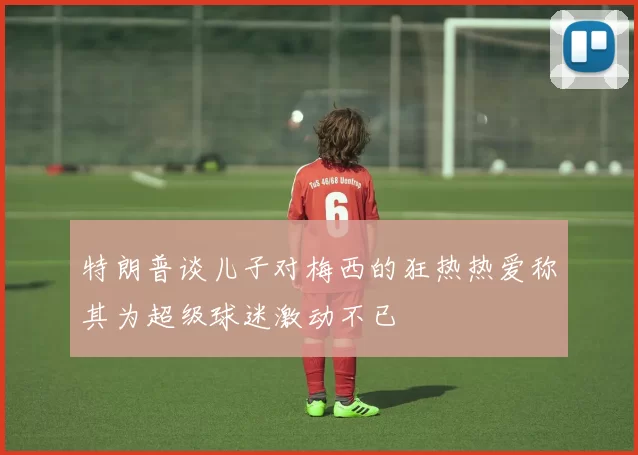 特朗普谈儿子对梅西的狂热热爱称其为超级球迷激动不已