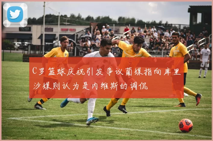 C罗篮球庆祝引发争议葡媒指向库里沙媒则认为是内维斯的调侃