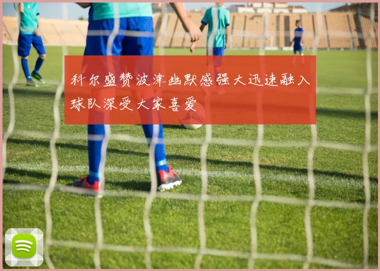 科尔盛赞波津幽默感强大迅速融入球队深受大家喜爱