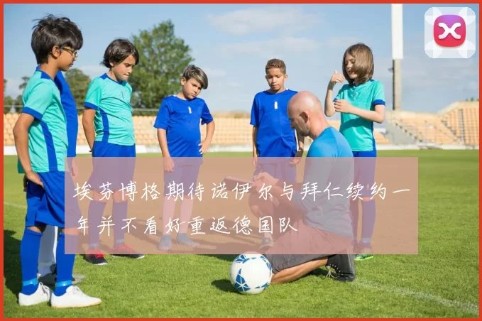 埃芬博格期待诺伊尔与拜仁续约一年并不看好重返德国队