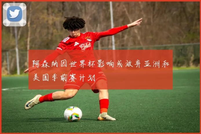 阿森纳因世界杯影响或放弃亚洲和美国季前赛计划