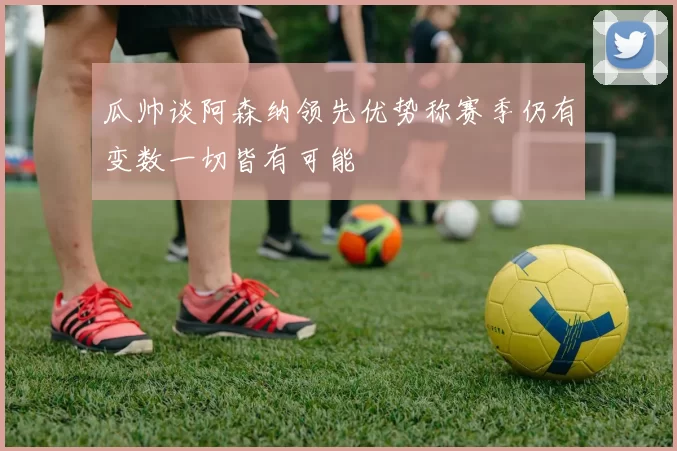 瓜帅谈阿森纳领先优势称赛季仍有变数一切皆有可能