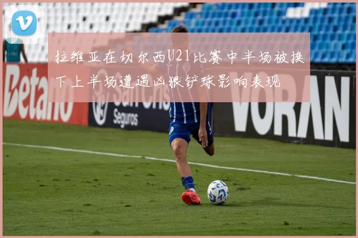 拉维亚在切尔西U21比赛中半场被换下上半场遭遇凶狠铲球影响表现