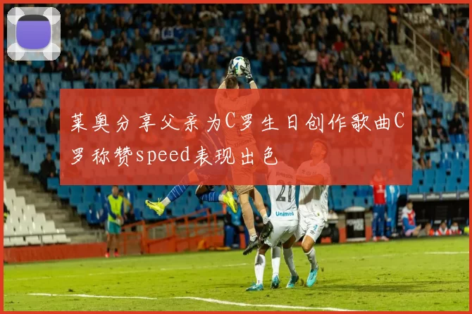 莱奥分享父亲为C罗生日创作歌曲C罗称赞speed表现出色