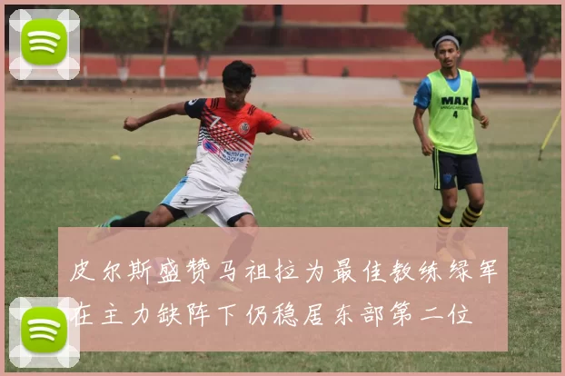 皮尔斯盛赞马祖拉为最佳教练绿军在主力缺阵下仍稳居东部第二位