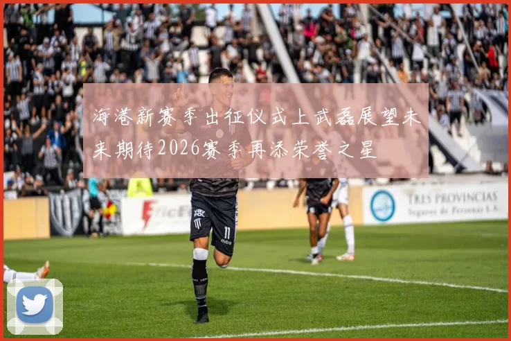 海港新赛季出征仪式上武磊展望未来期待2026赛季再添荣誉之星