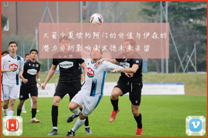 火箭今夏续约阿门的价值与伊森的潜力分析影响谢泼德未来去留