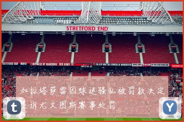 加拉塔萨雷因球迷骚乱被罚款决定上诉尤文图斯赛事处罚