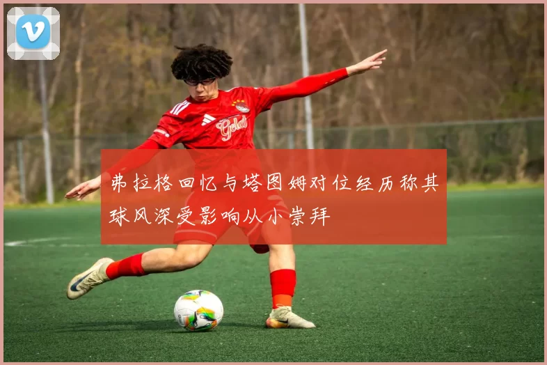 弗拉格回忆与塔图姆对位经历称其球风深受影响从小崇拜
