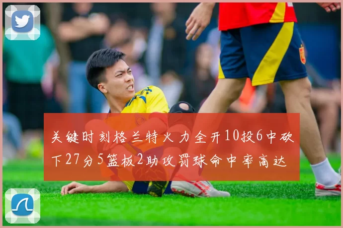 关键时刻格兰特火力全开10投6中砍下27分5篮板2助攻罚球命中率高达857