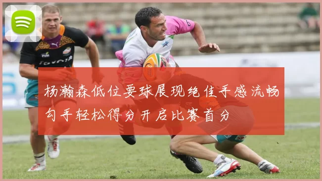 杨瀚森低位要球展现绝佳手感流畅勾手轻松得分开启比赛首分
