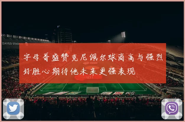 字母哥盛赞克尼佩尔球商高与强烈好胜心期待他未来更强表现