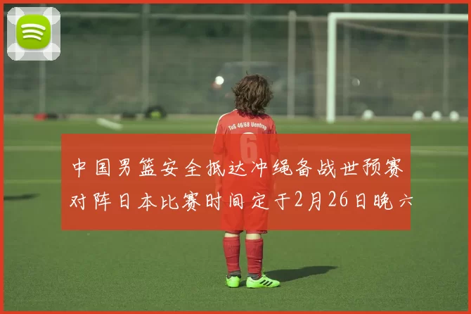 中国男篮安全抵达冲绳备战世预赛对阵日本比赛时间定于2月26日晚六点五分